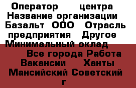 Оператор Call-центра › Название организации ­ Базальт, ООО › Отрасль предприятия ­ Другое › Минимальный оклад ­ 22 000 - Все города Работа » Вакансии   . Ханты-Мансийский,Советский г.